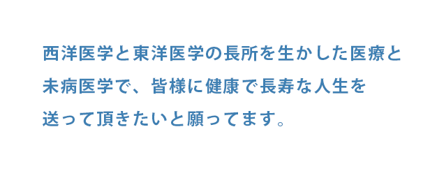 西洋医学と東洋医学の長所を生かした医療と未病医学を行い、皆様に健康で長寿な人生を送っていただきたいと願ってます。